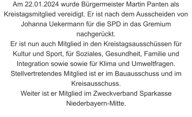 Am 22.01.2024 wurde Bürgermeister Martin Panten als Kreistagsmitglied vereidigt. Er ist nach dem Ausscheiden von Johanna Uekermann für die SPD in das Gremium nachgerückt. Er ist nun auch Mitglied in den Kreistagsausschüssen für Kultur und Sport, für Soziales, Gesundheit, Familie und Integration sowie sowie für Klima und Umweltfragen. Stellvertretendes Mitglied ist er im Bauausschuss und im Kreisausschuss. Weiter ist er Mitglied im Zweckverband Sparkasse Niederbayern-Mitte.